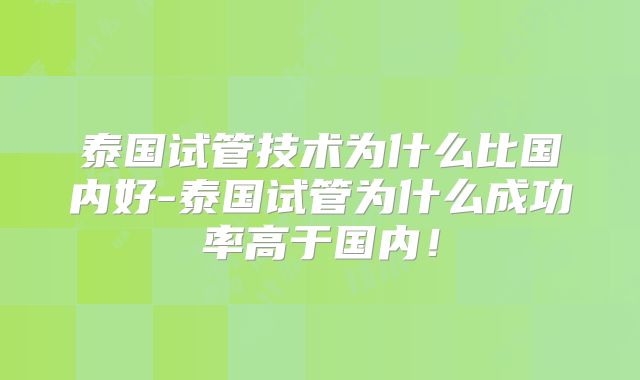 泰国试管技术为什么比国内好-泰国试管为什么成功率高于国内！