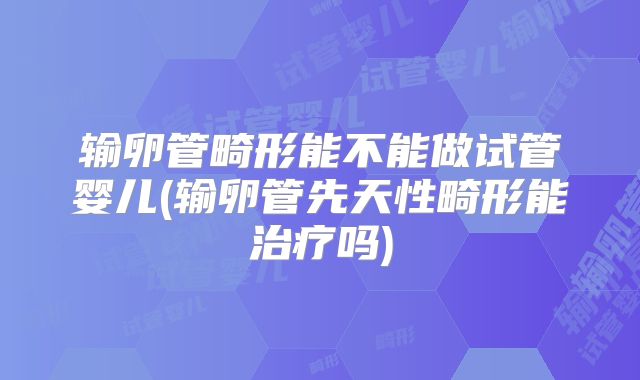 输卵管畸形能不能做试管婴儿(输卵管先天性畸形能治疗吗)