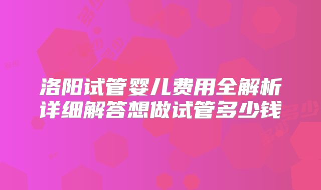 洛阳试管婴儿费用全解析详细解答想做试管多少钱