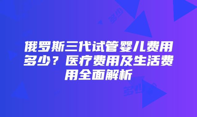 俄罗斯三代试管婴儿费用多少？医疗费用及生活费用全面解析