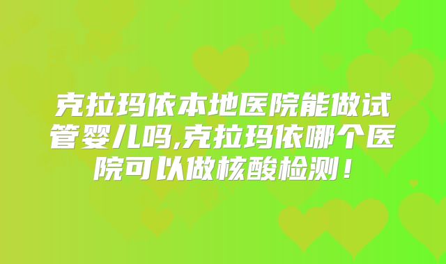 克拉玛依本地医院能做试管婴儿吗,克拉玛依哪个医院可以做核酸检测！