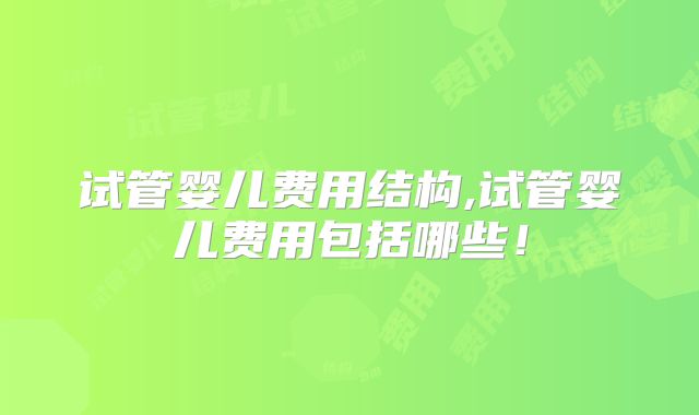 试管婴儿费用结构,试管婴儿费用包括哪些!
