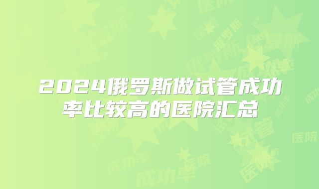 2024俄罗斯做试管成功率比较高的医院汇总