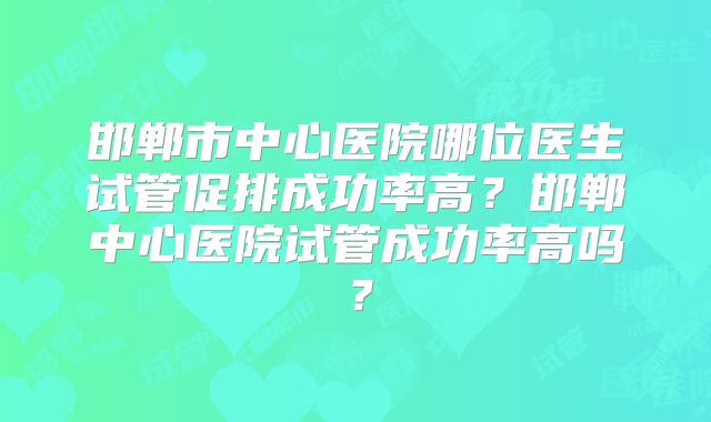 邯郸市中心医院哪位医生试管促排成功率高？邯郸中心医院试管成功率高吗？