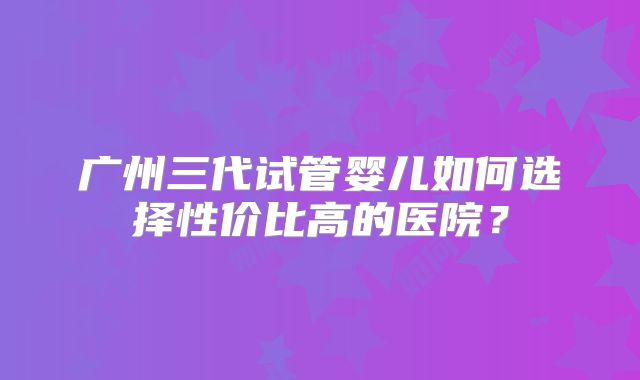 广州三代试管婴儿如何选择性价比高的医院？