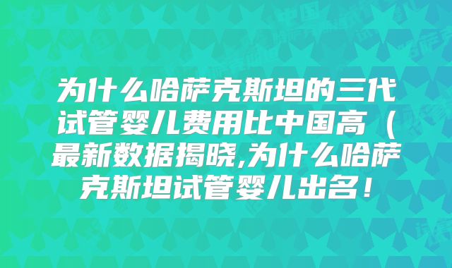为什么哈萨克斯坦的三代试管婴儿费用比中国高（最新数据揭晓,为什么哈萨克斯坦试管婴儿出名！