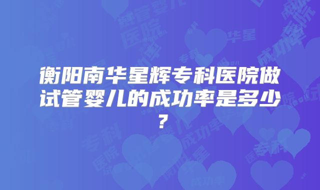 衡阳南华星辉专科医院做试管婴儿的成功率是多少？