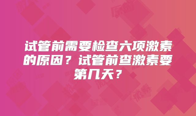 试管前需要检查六项激素的原因？试管前查激素要第几天？