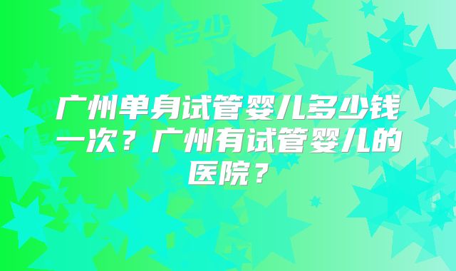 广州单身试管婴儿多少钱一次?广州有试管婴儿的医院?