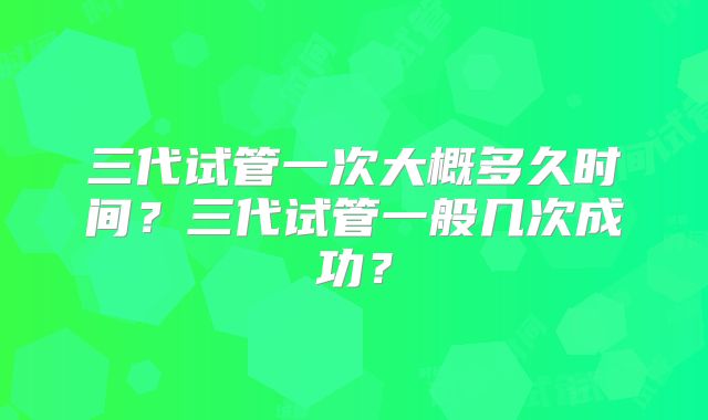 三代试管一次大概多久时间？三代试管一般几次成功？