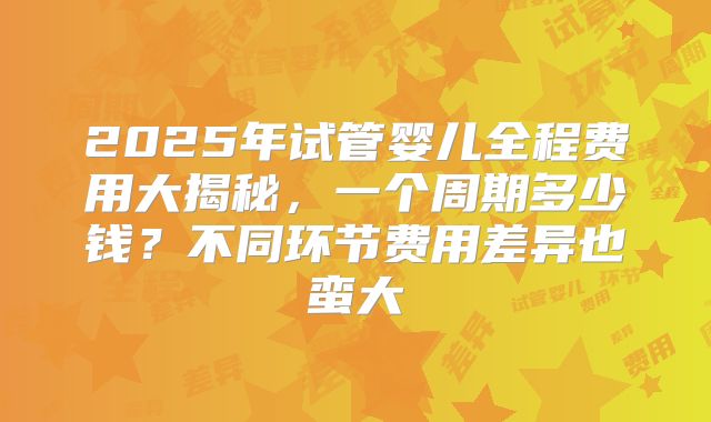 2025年试管婴儿全程费用大揭秘，一个周期多少钱？不同环节费用差异也蛮大