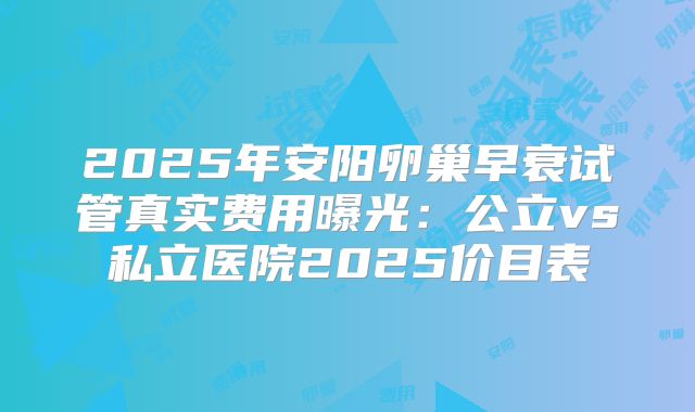 2025年安阳卵巢早衰试管真实费用曝光：公立vs私立医院2025价目表