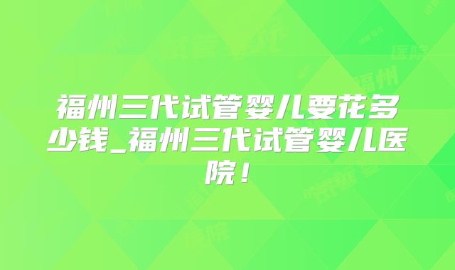 福州三代试管婴儿要花多少钱_福州三代试管婴儿医院！