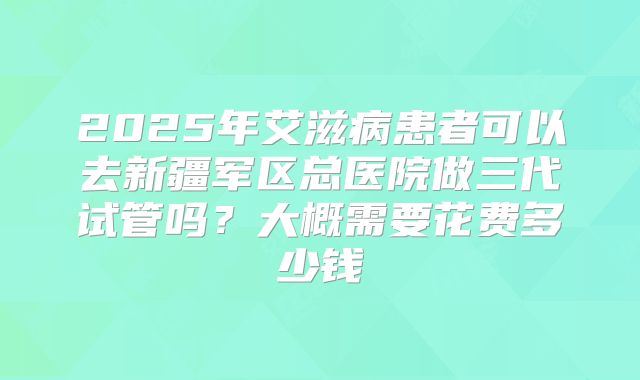2025年艾滋病患者可以去新疆军区总医院做三代试管吗？大概需要花费多少钱