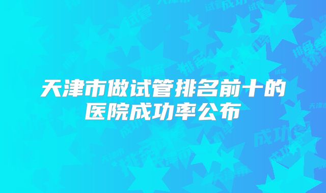 天津市做试管排名前十的医院成功率公布