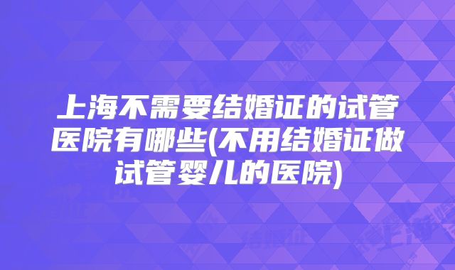 上海不需要结婚证的试管医院有哪些(不用结婚证做试管婴儿的医院)