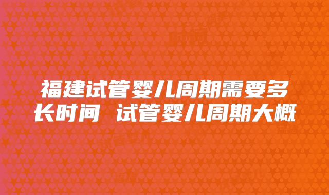 福建试管婴儿周期需要多长时间 试管婴儿周期大概