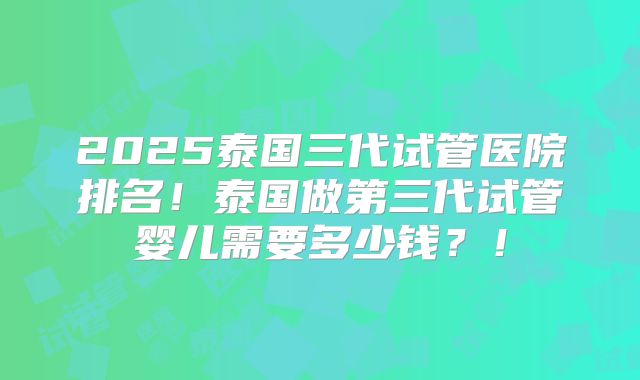 2025泰国三代试管医院排名!泰国做第三代试管婴儿需要多少钱?!