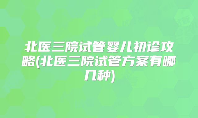 北医三院试管婴儿初诊攻略(北医三院试管方案有哪几种)