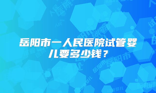 岳阳市一人民医院试管婴儿要多少钱?