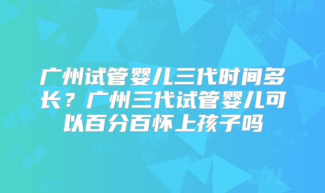 广州试管婴儿三代时间多长？广州三代试管婴儿可以百分百怀上孩子吗