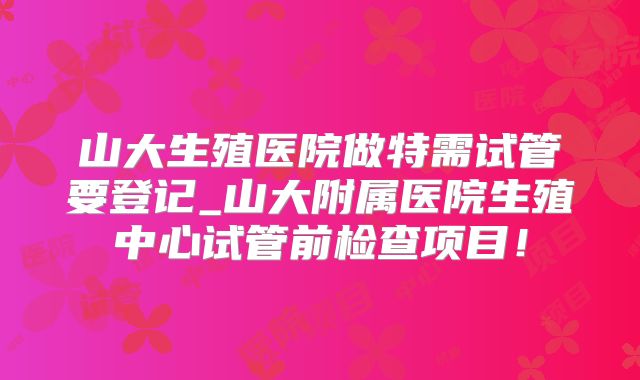 山大生殖医院做特需试管要登记_山大附属医院生殖中心试管前检查项目！