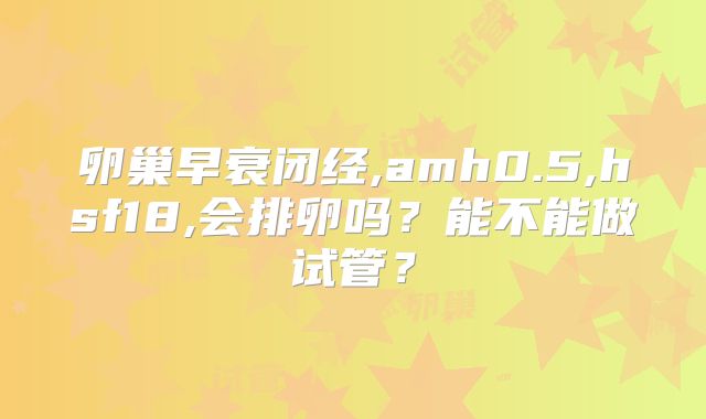 卵巢早衰闭经,amh0.5,hsf18,会排卵吗？能不能做试管？