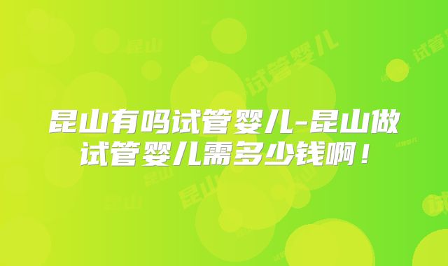 昆山有吗试管婴儿-昆山做试管婴儿需多少钱啊！