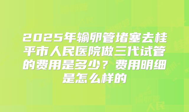 2025年输卵管堵塞去桂平市人民医院做三代试管的费用是多少?费用明细是怎么样的