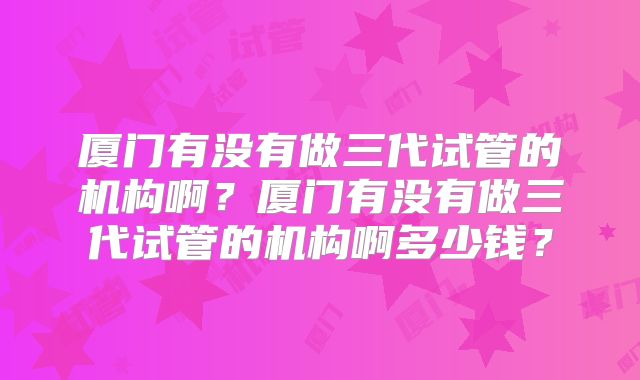 厦门有没有做三代试管的机构啊?厦门有没有做三代试管的机构啊多少钱?