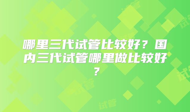哪里三代试管比较好？国内三代试管哪里做比较好？