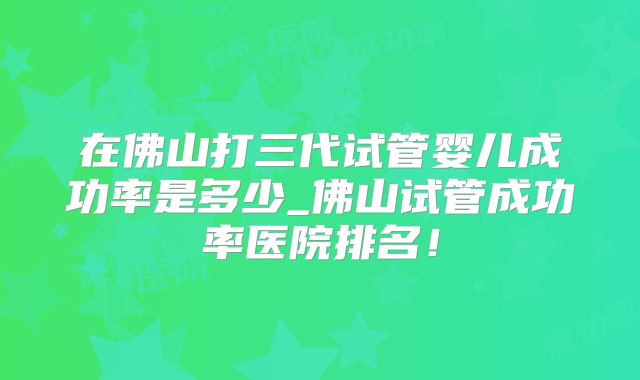 在佛山打三代试管婴儿成功率是多少_佛山试管成功率医院排名！