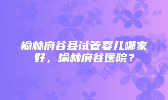 榆林府谷县试管婴儿哪家好，榆林府谷医院？