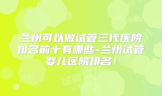 兰州可以做试管三代医院排名前十有哪些-兰州试管婴儿医院排名!