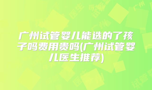 广州试管婴儿能选的了孩子吗费用贵吗(广州试管婴儿医生推荐)