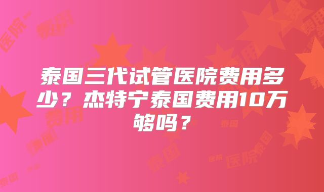 泰国三代试管医院费用多少？杰特宁泰国费用10万够吗？