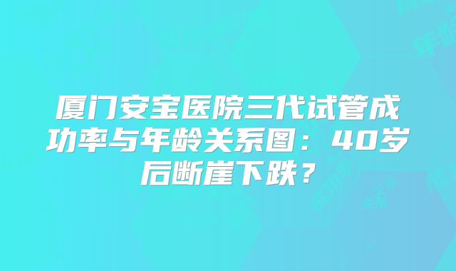 厦门安宝医院三代试管成功率与年龄关系图：40岁后断崖下跌？