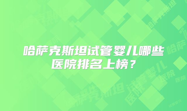 哈萨克斯坦试管婴儿哪些医院排名上榜？