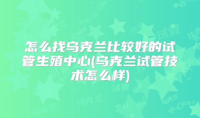 怎么找乌克兰比较好的试管生殖中心(乌克兰试管技术怎么样)
