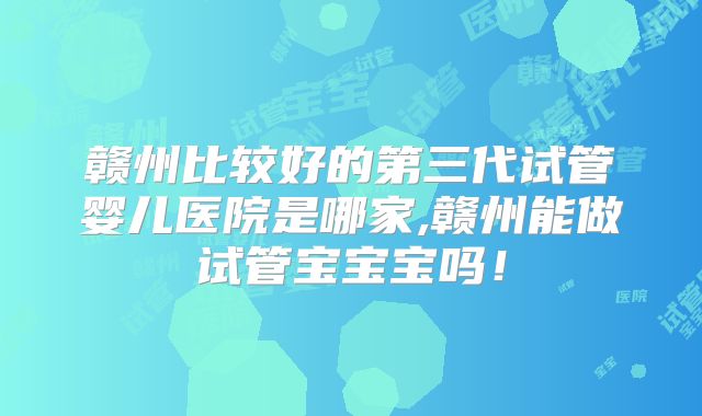赣州比较好的第三代试管婴儿医院是哪家,赣州能做试管宝宝宝吗！