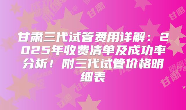 甘肃三代试管费用详解：2025年收费清单及成功率分析！附三代试管价格明细表