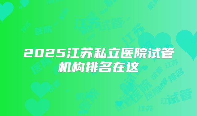 2025江苏私立医院试管机构排名在这