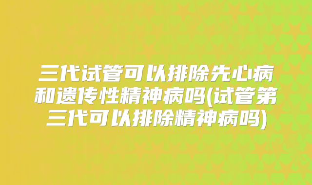 三代试管可以排除先心病和遗传性精神病吗(试管第三代可以排除精神病吗)