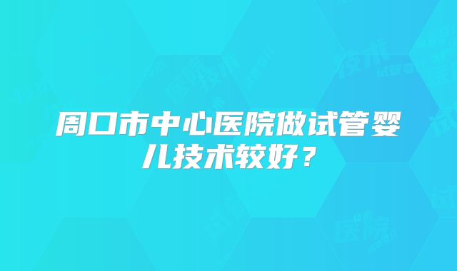 周口市中心医院做试管婴儿技术较好?