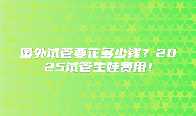 国外试管要花多少钱？2025试管生娃费用！