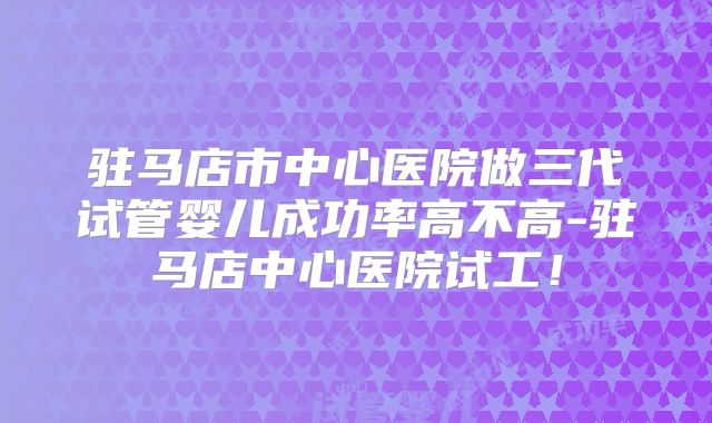 驻马店市中心医院做三代试管婴儿成功率高不高-驻马店中心医院试工!