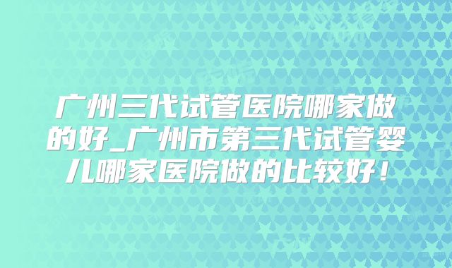 广州三代试管医院哪家做的好_广州市第三代试管婴儿哪家医院做的比较好!