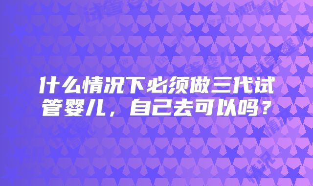 什么情况下必须做三代试管婴儿，自己去可以吗？