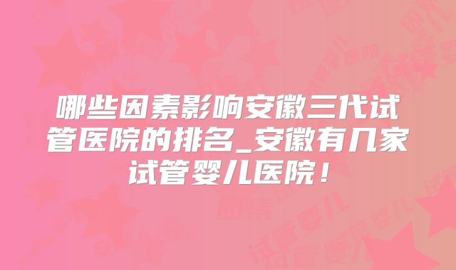 哪些因素影响安徽三代试管医院的排名_安徽有几家试管婴儿医院！