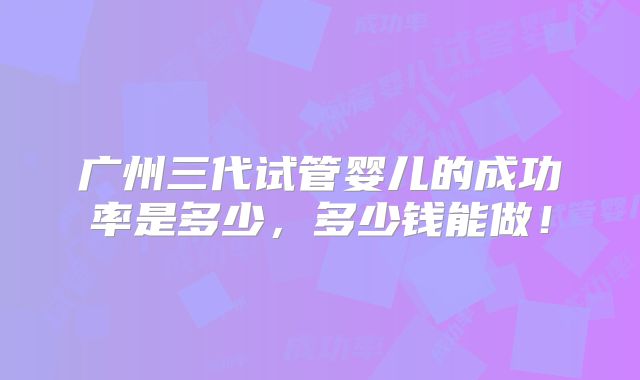 广州三代试管婴儿的成功率是多少,多少钱能做!